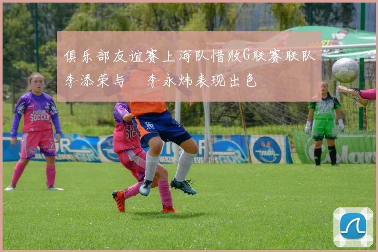 俱乐部友谊赛上海队惜败G联赛联队李添荣与偰李永炜表现出色