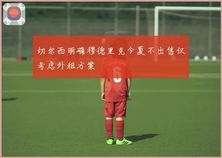 切尔西明确穆德里克今夏不出售仅考虑外租方案