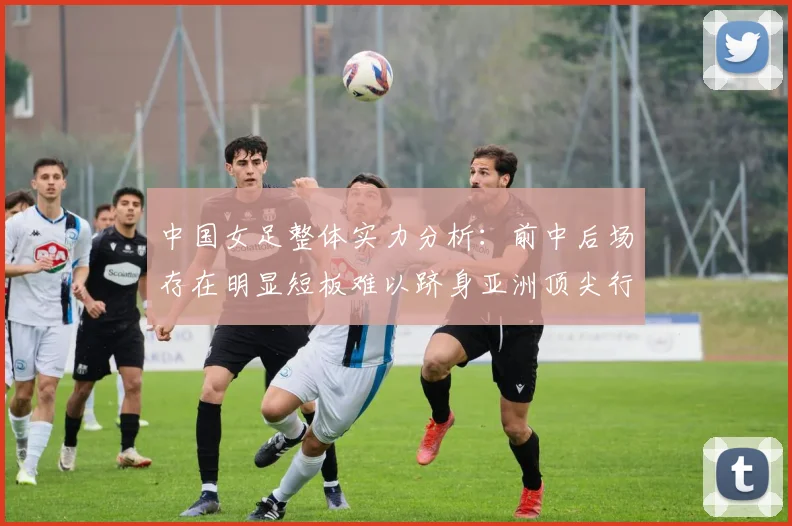 中国女足整体实力分析：前中后场存在明显短板难以跻身亚洲顶尖行列