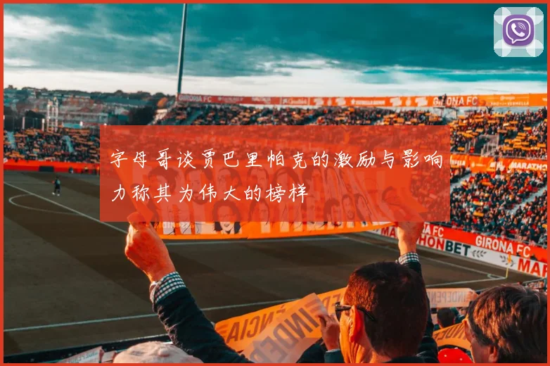 字母哥谈贾巴里帕克的激励与影响力称其为伟大的榜样