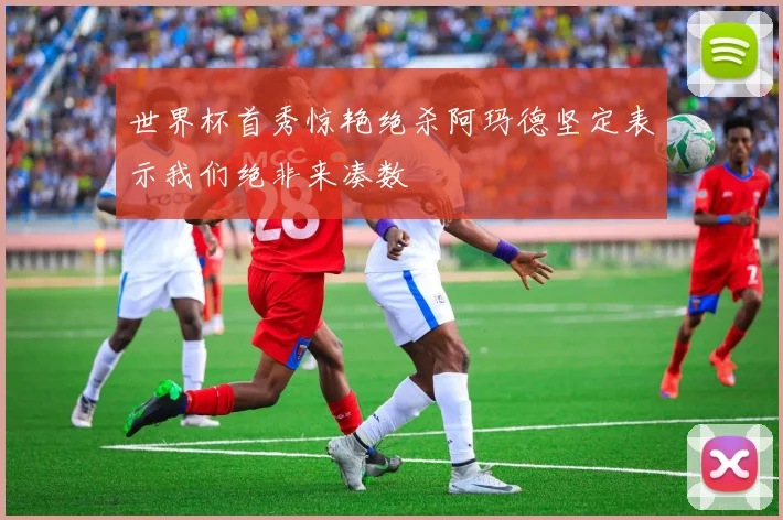 世界杯首秀惊艳绝杀阿玛德坚定表示我们绝非来凑数