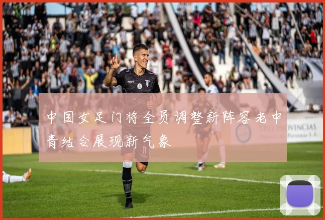 中国女足门将全员调整新阵容老中青结合展现新气象