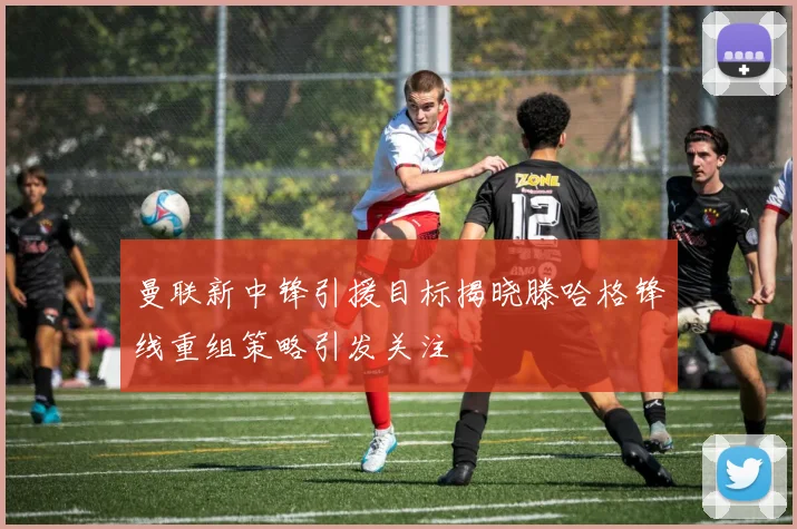 曼联新中锋引援目标揭晓滕哈格锋线重组策略引发关注