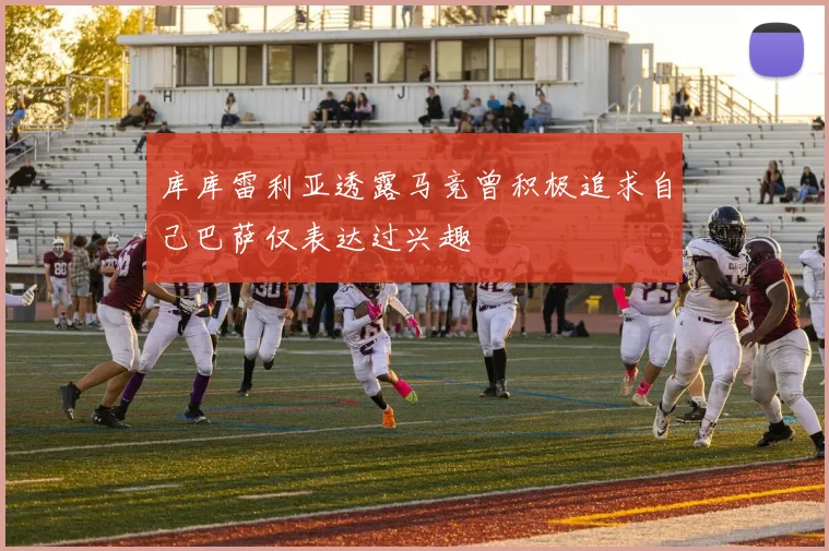 库库雷利亚透露马竞曾积极追求自己巴萨仅表达过兴趣