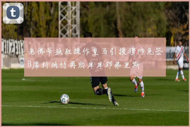 老佛爷疯狂操作皇马引援穆帅免签B席科纳特再购库库邓弗里斯