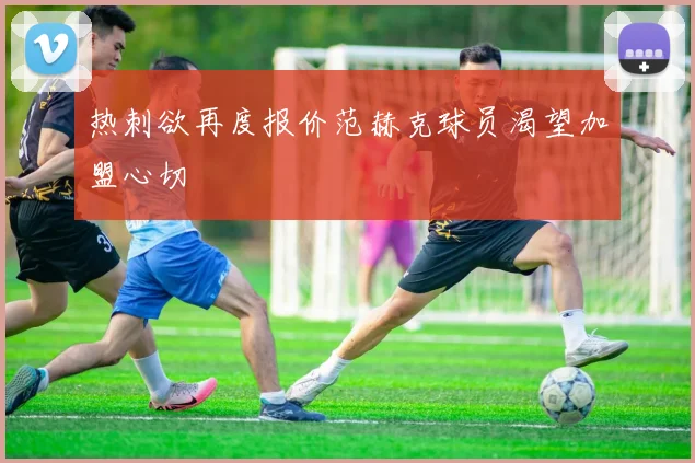 热刺欲再度报价范赫克球员渴望加盟心切