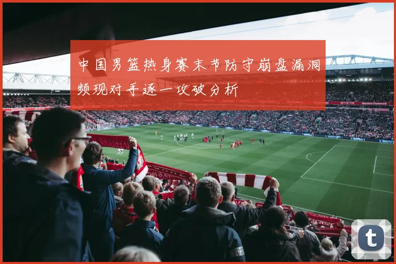 中国男篮热身赛末节防守崩盘漏洞频现对手逐一攻破分析