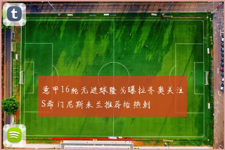 意甲16轮无进球隆戈曝拉齐奥关注S希门尼斯米兰推荐给热刺
