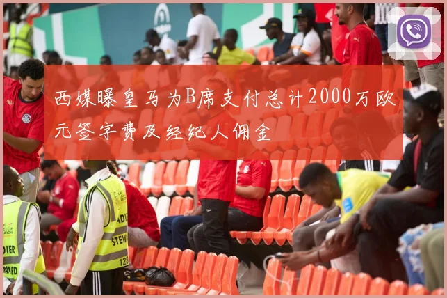 西媒曝皇马为B席支付总计2000万欧元签字费及经纪人佣金