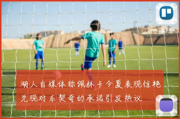 湖人自媒体称佩林卡今夏表现惊艳兑现对东契奇的承诺引发热议