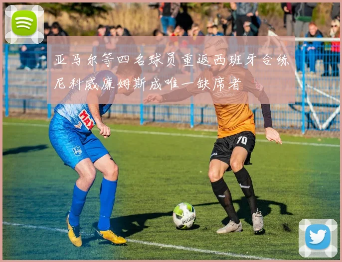 亚马尔等四名球员重返西班牙合练尼科威廉姆斯成唯一缺席者