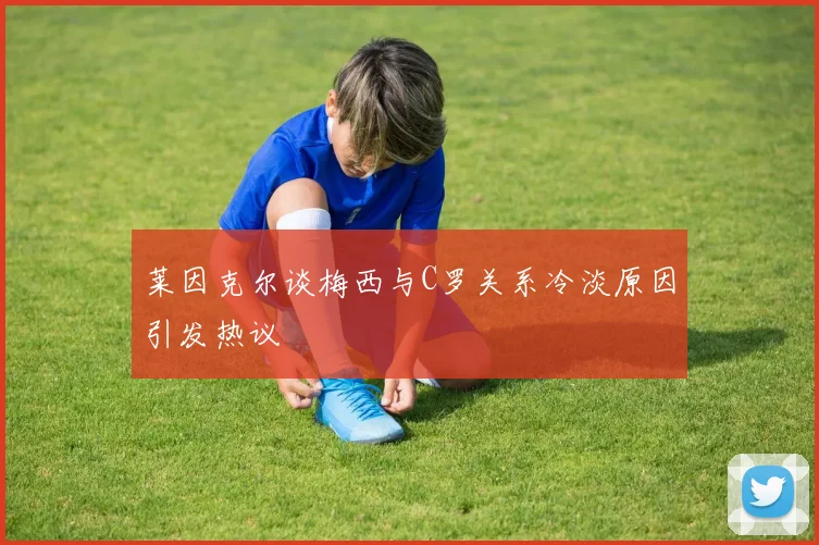 莱因克尔谈梅西与C罗关系冷淡原因引发热议