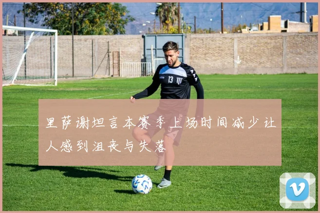 里萨谢坦言本赛季上场时间减少让人感到沮丧与失落
