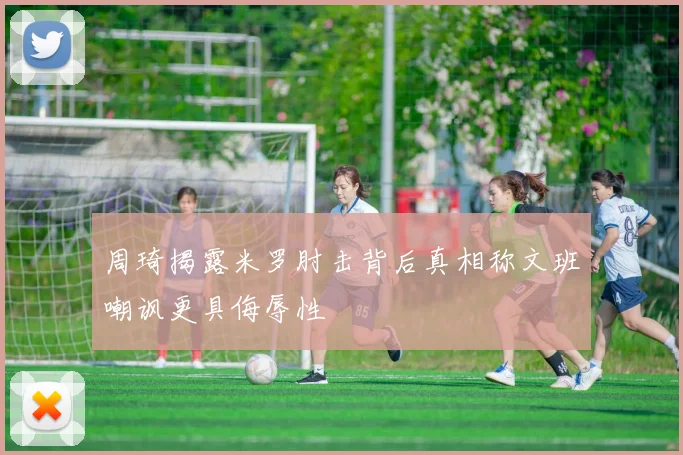 周琦揭露米罗肘击背后真相称文班嘲讽更具侮辱性