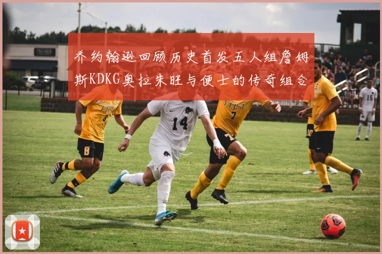 乔约翰逊回顾历史首发五人组詹姆斯KDKG奥拉朱旺与便士的传奇组合